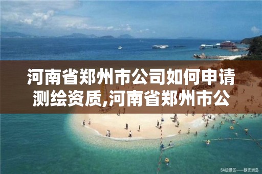 河南省郑州市公司如何申请测绘资质,河南省郑州市公司如何申请测绘资质认定