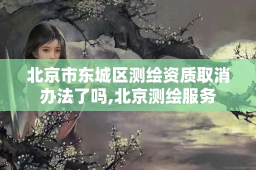 北京市东城区测绘资质取消办法了吗,北京测绘服务