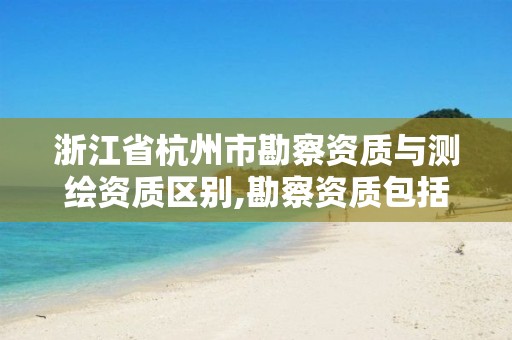 浙江省杭州市勘察资质与测绘资质区别,勘察资质包括测绘资质吗