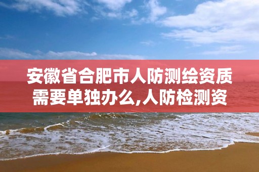 安徽省合肥市人防测绘资质需要单独办么,人防检测资质在哪儿办。