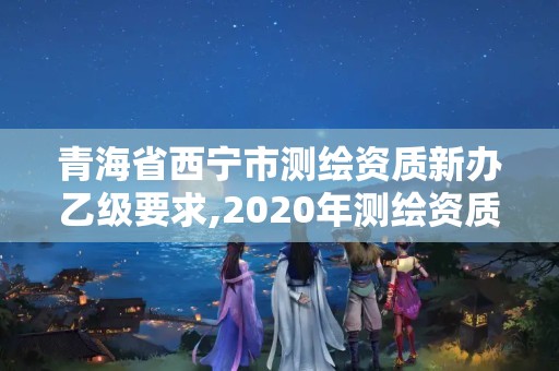 青海省西宁市测绘资质新办乙级要求,2020年测绘资质乙级需要什么条件