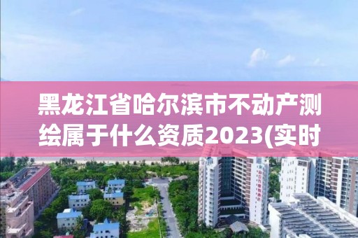 黑龙江省哈尔滨市不动产测绘属于什么资质2023(实时/更新中)