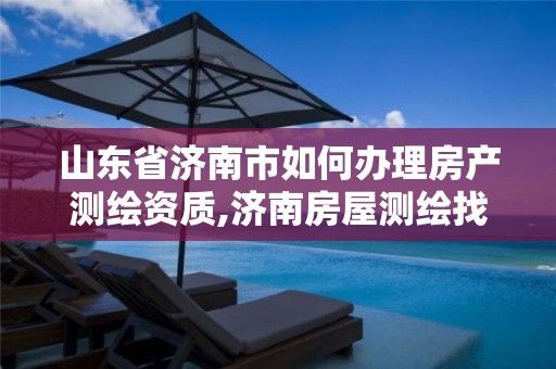 山东省济南市如何办理房产测绘资质,济南房屋测绘找谁