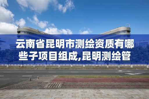 云南省昆明市测绘资质有哪些子项目组成,昆明测绘管理中心。