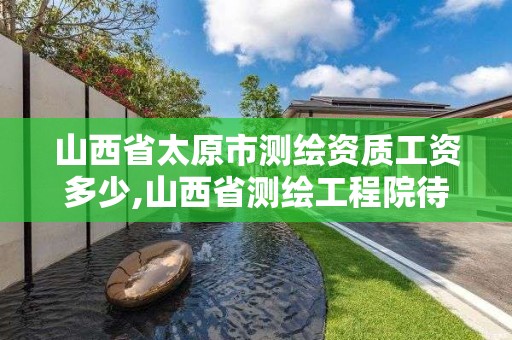 山西省太原市测绘资质工资多少,山西省测绘工程院待遇