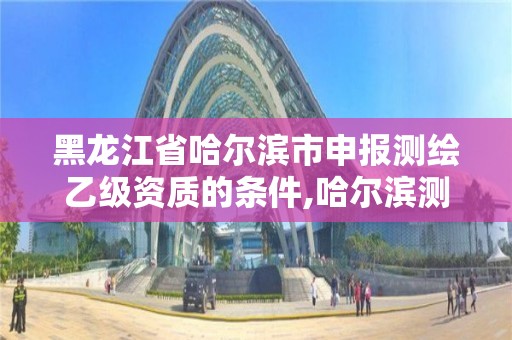 黑龙江省哈尔滨市申报测绘乙级资质的条件,哈尔滨测绘院招聘