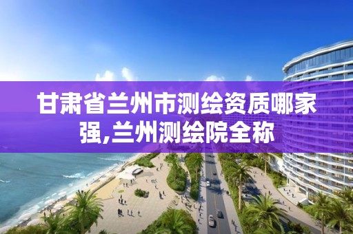 甘肃省兰州市测绘资质哪家强,兰州测绘院全称