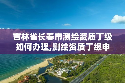 吉林省长春市测绘资质丁级如何办理,测绘资质丁级申报条件