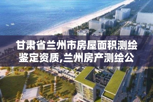 甘肃省兰州市房屋面积测绘鉴定资质,兰州房产测绘公司。