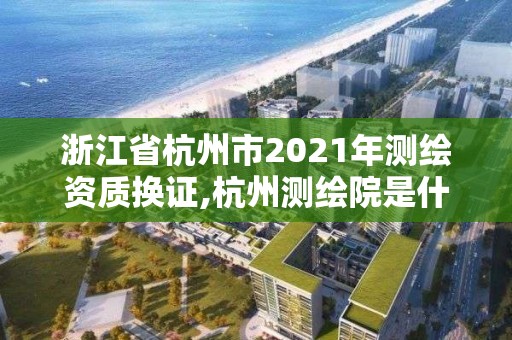 浙江省杭州市2021年测绘资质换证,杭州测绘院是什么单位