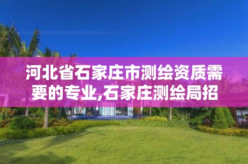 河北省石家庄市测绘资质需要的专业,石家庄测绘局招聘信息