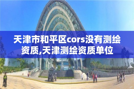 天津市和平区cors没有测绘资质,天津测绘资质单位