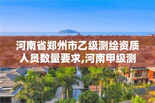 河南省郑州市乙级测绘资质人员数量要求,河南甲级测绘资质