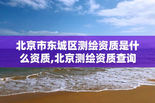 北京市东城区测绘资质是什么资质,北京测绘资质查询