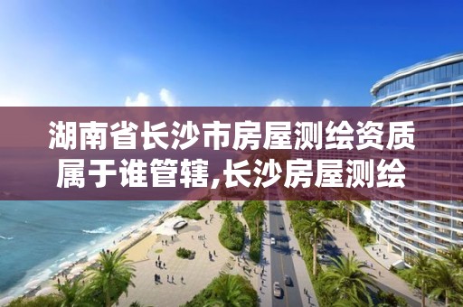 湖南省长沙市房屋测绘资质属于谁管辖,长沙房屋测绘公司