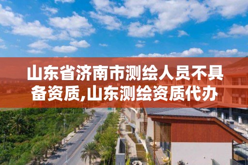 山东省济南市测绘人员不具备资质,山东测绘资质代办