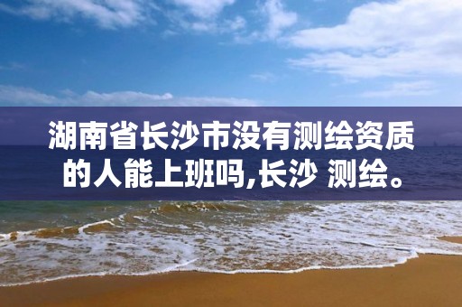 湖南省长沙市没有测绘资质的人能上班吗,长沙 测绘。