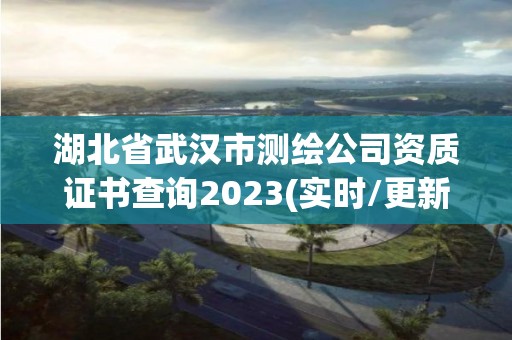 湖北省武汉市测绘公司资质证书查询2023(实时/更新中)