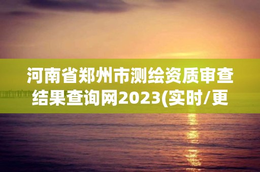 河南省郑州市测绘资质审查结果查询网2023(实时/更新中)