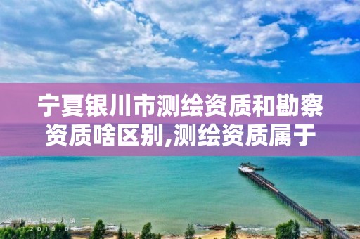 宁夏银川市测绘资质和勘察资质啥区别,测绘资质属于工程资质吗