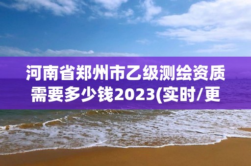 河南省郑州市乙级测绘资质需要多少钱2023(实时/更新中)