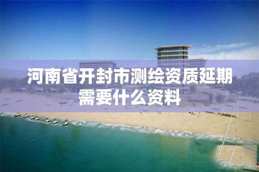 河南省开封市测绘资质延期需要什么资料