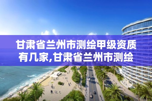 甘肃省兰州市测绘甲级资质有几家,甘肃省兰州市测绘甲级资质有几家企业