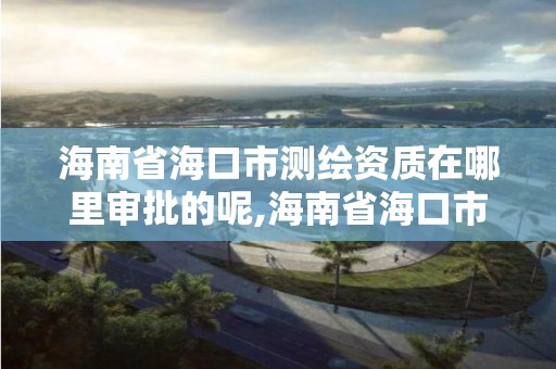 海南省海口市测绘资质在哪里审批的呢,海南省海口市测绘资质在哪里审批的呢。