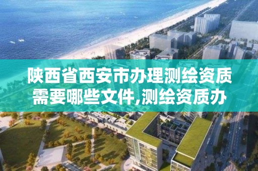 陕西省西安市办理测绘资质需要哪些文件,测绘资质办理流程