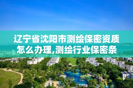 辽宁省沈阳市测绘保密资质怎么办理,测绘行业保密条例