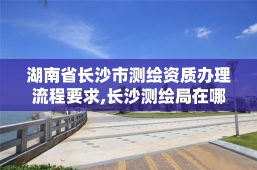 湖南省长沙市测绘资质办理流程要求,长沙测绘局在哪