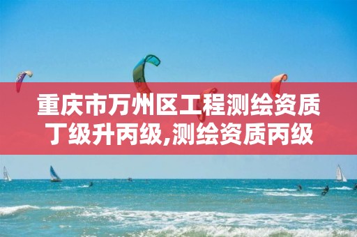 重庆市万州区工程测绘资质丁级升丙级,测绘资质丙级升乙级条件。