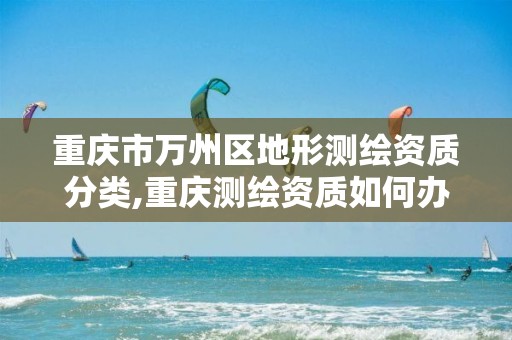 重庆市万州区地形测绘资质分类,重庆测绘资质如何办理