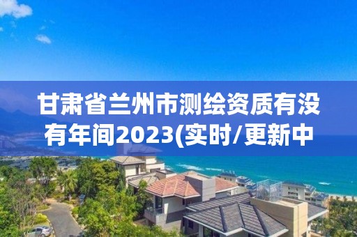 甘肃省兰州市测绘资质有没有年间2023(实时/更新中)