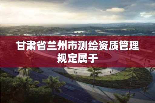 甘肃省兰州市测绘资质管理规定属于