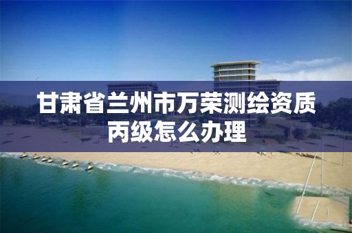 甘肃省兰州市万荣测绘资质丙级怎么办理