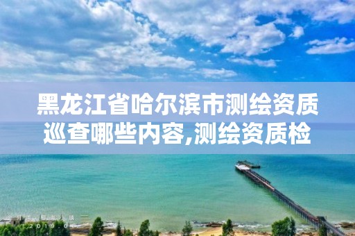 黑龙江省哈尔滨市测绘资质巡查哪些内容,测绘资质检查都检查啥