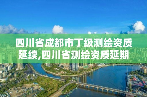 四川省成都市丁级测绘资质延续,四川省测绘资质延期