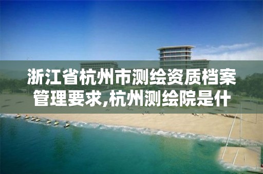 浙江省杭州市测绘资质档案管理要求,杭州测绘院是什么单位