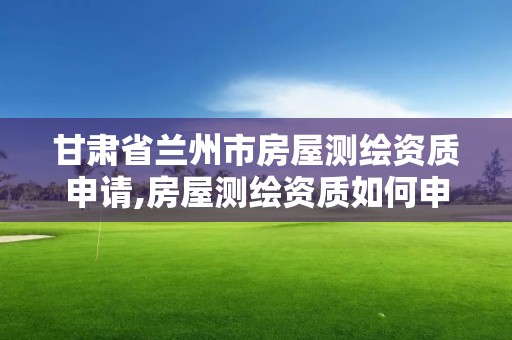 甘肃省兰州市房屋测绘资质申请,房屋测绘资质如何申请