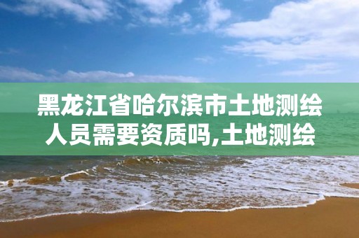 黑龙江省哈尔滨市土地测绘人员需要资质吗,土地测绘需要什么资质