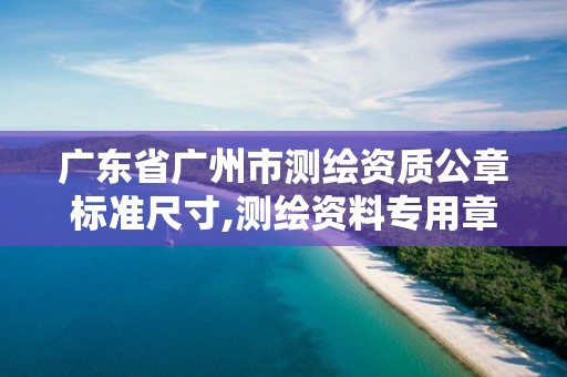 广东省广州市测绘资质公章标准尺寸,测绘资料专用章尺寸