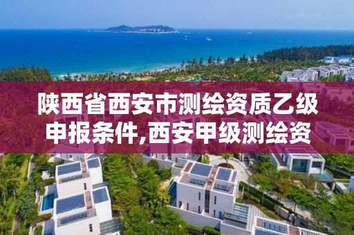 陕西省西安市测绘资质乙级申报条件,西安甲级测绘资质。