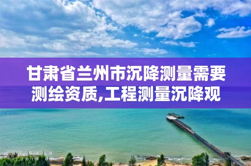 甘肃省兰州市沉降测量需要测绘资质,工程测量沉降观测规范