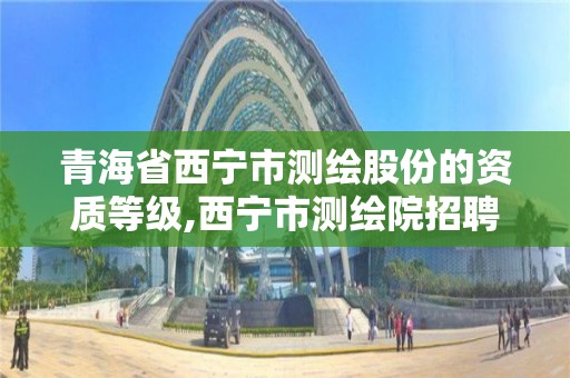 青海省西宁市测绘股份的资质等级,西宁市测绘院招聘公示