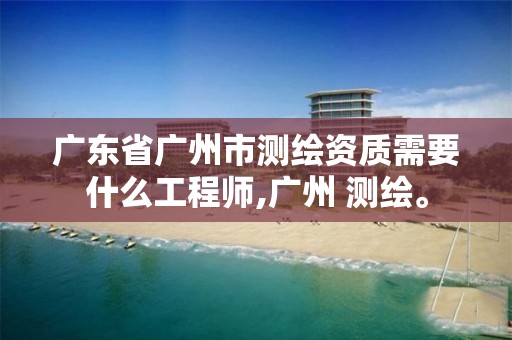 广东省广州市测绘资质需要什么工程师,广州 测绘。