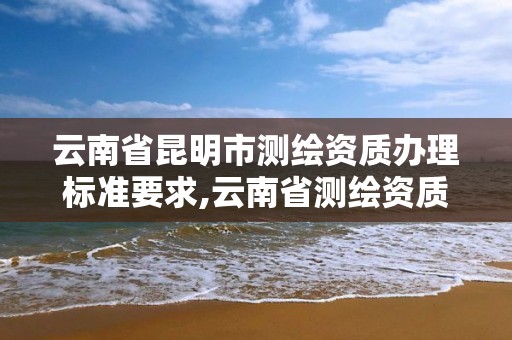 云南省昆明市测绘资质办理标准要求,云南省测绘资质管理办法