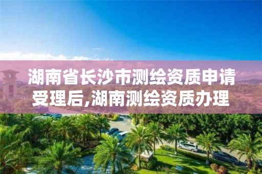 湖南省长沙市测绘资质申请受理后,湖南测绘资质办理