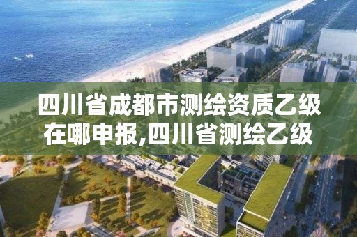 四川省成都市测绘资质乙级在哪申报,四川省测绘乙级资质条件