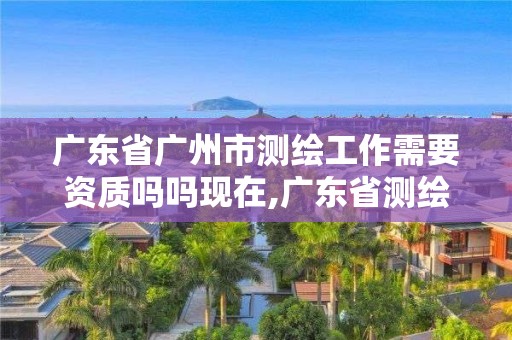 广东省广州市测绘工作需要资质吗吗现在,广东省测绘资质办理流程。